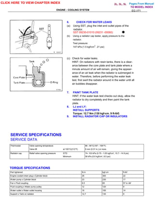 Pages From Manual
ENGINE - COOLING SYSTEM EG -171
6. CHECK FOR WATER LEAKS
(a) Using SST, plug the inlet and outlet pipes of the
radiator.
SST 09230-01010 (09231 -00060)
(b) Using a radiator cap tester, apply pressure to the
radiator.
Test pressure:
147 kPa (1.5 kgf/cm . 21 psi)
(c) Check for water leaks.
HINT: On radiators with resin tanks, there is a clear-
ance between the core plate and tank plate where a
minute amount of air will remain, giving the appear-
ance of an air leak when the radiator is submerged in
water. Therefore, before performing the water leak
test, first swirl the radiator around in the water until all
air bubbles disappear.
7. PAINT TANK PLATE
HINT: If the water leak test checks out okay, allow the
radiator to dry completely and then paint the tank
plate.
8. LJ and LY:
INSTALL SUPPORTS
Torque: 12.7 Nm (130 kgf-cm. 9 ft-lbf)
9. INSTALL RADIATOR CAP OR INSULATORS
SERVICE SPECIFICATIONS
SERVICE DATA
Thermostat Valve opening temperature 86 - 90°C(187 - 194°F)
Valve lift at 100°C(212°F) 8 mm (0.31 in.) or more
Radiator cap Relief valve opening pressure STD 74- 103 kPa (0.75 - 1.05 kgf/cm', 10.7 - 14.9 psi)
Minimum 58 kPa (0.6 kgf/cm', 8.5 psi)
TORQUE SPECIFICATIONS
Part tightened N.m kgf.cm ft-lbf
Engine coolant drain plug x Cylinder block 29 300 22
Water pump x Cylinder block 23 230 17
Fan x Fluid coupling 6.5 65 57 in.-lbf
Fluid coupling x Water pump pulley 12 120 9
Water outlet x Water outlet housing 19 195 14
Support x Tank on radiator 12.7 130 9
CLICK HERE TO VIEW CHAPTER INDEX
TO MODEL INDEX
2L, 3L, 5L
2
 