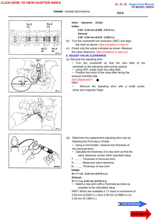 Pages From Manual
ENGINE - ENGINE MECHANICAL
EG-9
Valve clearance (Cold):
Intake
0.20 - 0.30 mm (0.008 - 0.012 in.)
Exhaust
0.40 - 0.50 mm (0.016 - 0.020 in.)
(b) Turn the crankshaft one revolution (360°) and align
the mark as above. (See procedure in step 4)
(c) Check only the valves indicated as shown. Measure
the valve clearance. (See procedure in step (a))
6. ADJUST VALVE CLEARANCE
(a) Remove the adjusting shim.
• Turn the crankshaft so that the cam lobe of the
camshaft on the adjusting valve points upward.
• Using SST, press down the valve lifter.
• Position the notch of the valve lifter facing the
exhaust manifold side.
SST 09248-64011
HINT:
• Remove the adjusting shim with a small screw-
driver and magnetic finger.
(b) Determine the replacement adjusting shim size by
following the Formula or Charts:
• Using a micrometer, measure the thickness of
the removed shim.
• Calculate the thickness of a new shim so that the
valve clearance comes within specified value.
T ........... Thickness of removed shim
A ........... Measured valve clearance
N ........... Thickness of new shim
Intake:
N = T + (A - 0.25 mm (0.010 in.))
Exhaust:
N = T + (a- 0.45 mm (0.018 in.))
• Select a new shim with a thickness as close as
possible to the calculated value.
HINT: Shims are available in 17 sizes in increments of
0.05 mm (0.0020 in.), from 2.50 mm (0.0984 in.) to
3.30 mm (0.1299 in.).
CLICK HERE TO VIEW CHAPTER INDEX
CONTINUED
Link Continues
TO MODEL INDEX
2L, 3L, 5L
 