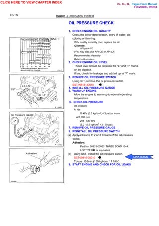 Pages From Manual
EG-174 ENGINE - LUBRICATION SYSTEM
OIL PRESSURE CHECK
1. CHECK ENGINE OIL QUALITY
Check the oil for deterioration, entry of water, dis-
coloring or thinning.
If the quality is visibly poor, replace the oil.
Oil grade:
API grade CD
(You may also use API CE or API CF)
Recommended viscosity:
Refer to illustration
2. CHECK ENGINE OIL LEVEL
The oil level should be between the "L" and "F" marks
on the dipstick.
If low, check for leakage and add oil up to "F" mark.
3. REMOVE OIL PRESSURE SWITCH
Using SST, remove the oil pressure switch.
SST 09816-30010
4. INSTALL OIL PRESSURE GAUGE
5. WARM UP ENGINE
Allow the engine to warm up to normal operating
temperature.
6. CHECK OIL PRESSURE
Oil pressure:
At idle
29 kPa (0.3 kgf/cm , 4.3 psi) or more
At 3,000 rpm
294 - 539 kPa
(3.0 - 5.5 kgf/cm , 43 - 78 psi)
7. REMOVE OIL PRESSURE GAUGE
8. REINSTALL OIL PRESSURE SWITCH
(a) Apply adhesive to 2 or 3 threads of the oil pressure
switch.
Adhesive:
Part No. 08833-00080. THREE BOND 1344.
LOCTITE 242 or equivalent
(b) Using SST. install the oil pressure switch.
SST 09816-30010
Torque: 15 N-m (150 kgf-cm, 11 ft-lbf)
9. START ENGINE AND CHECK FOR OIL LEAKS
CLICK HERE TO VIEW CHAPTER INDEX
LINK BACK
TO MODEL INDEX
2L, 3L, 5L
2
2
 