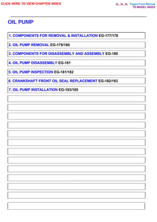 Pages From Manual
OIL PUMP
CLICK HERE TO VIEW CHAPTER INDEX
1. COMPONENTS FOR REMOVAL & INSTALLATION EG-177/178
2. OIL PUMP REMOVAL EG-179/180
3. COMPONENTS FOR DISASSEMBLY AND ASSEMBLY EG-180
4. OIL PUMP DISASSEMBLY EG-181
5. OIL PUMP INSPECTION EG-181/182
6. CRANKSHAFT FRONT OIL SEAL REPLACEMENT EG-182/183
7. OIL PUMP INSTALLATION EG-183/185
TO MODEL INDEX
2L, 3L, 5L
 