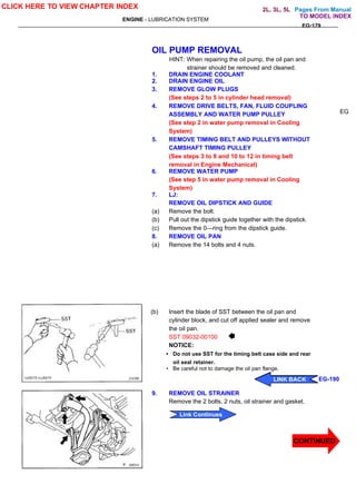 Pages From Manual
ENGINE - LUBRICATION SYSTEM
EG-179
OIL PUMP REMOVAL
HINT: When repairing the oil pump, the oil pan and
strainer should be removed and cleaned.
1. DRAIN ENGINE COOLANT
2. DRAIN ENGINE OIL
3. REMOVE GLOW PLUGS
(See steps 2 to 5 in cylinder head removal)
4. REMOVE DRIVE BELTS, FAN, FLUID COUPLING
ASSEMBLY AND WATER PUMP PULLEY
(See step 2 in water pump removal in Cooling
System)
5. REMOVE TIMING BELT AND PULLEYS WITHOUT
CAMSHAFT TIMING PULLEY
(See steps 3 to 8 and 10 to 12 in timing belt
removal in Engine Mechanical)
6. REMOVE WATER PUMP
(See step 5 in water pump removal in Cooling
System)
7. LJ:
REMOVE OIL DIPSTICK AND GUIDE
(a) Remove the bolt.
(b) Pull out the dipstick guide together with the dipstick.
(c) Remove the 0—ring from the dipstick guide.
8. REMOVE OIL PAN
(a) Remove the 14 bolts and 4 nuts.
(b) Insert the blade of SST between the oil pan and
cylinder block, and cut off applied sealer and remove
the oil pan.
SST 09032-00100
NOTICE:
• Do not use SST for the timing belt case side and rear
oil seal retainer.
• Be careful not to damage the oil pan flange.
9. REMOVE OIL STRAINER
Remove the 2 bolts, 2 nuts, oil strainer and gasket.
EG
CLICK HERE TO VIEW CHAPTER INDEX
CONTINUED
Link Continues
LINK BACK EG-190
LINK BACK
LINK BACK
LINK BACK
TO MODEL INDEX
2L, 3L, 5L
 