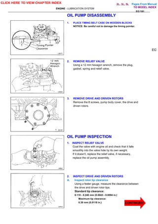 Pages From Manual
ENGINE - LUBRICATION SYSTEM
EG-181
OIL PUMP DISASSEMBLY
1. PLACE TIMING BELT CASE ON WOODEN BLOCKS
NOTICE: Be careful not to damage the timing pointer.
2. REMOVE RELIEF VALVE
Using a 12 mm hexagon wrench, remove the plug,
gasket, spring and relief valve.
3. REMOVE DRIVE AND DRIVEN ROTORS
Remove the 8 screws, pump body cover, the drive and
driven rotors.
OIL PUMP INSPECTION
1. INSPECT RELIEF VALVE
Coat the valve with engine oil and check that it falls
smoothly into the valve hole by its own weight.
If it doesn't, replace the relief valve, if necessary,
replace the oil pump assembly.
2. INSPECT DRIVE AND DRIVEN ROTORS
A. Inspect rotor tip clearance
Using a feeler gauge, measure the clearance between
the drive and driven rotor tips.
Standard tip clearance:
0.110 - 0.240 mm (0.0043 - 0.0094 in.)
Maximum tip clearance:
0.30 mm (0.0118 in.)
EG
CLICK HERE TO VIEW CHAPTER INDEX
CONTINUED
TO MODEL INDEX
2L, 3L, 5L
 