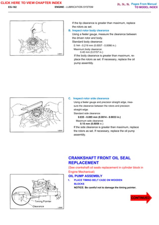 Pages From Manual
EG-182 ENGINE - LUBRICATION SYSTEM
If the tip clearance is greater than maximum, replace
the rotors as set.
B. Inspect rotor body clearance
Using a feeler gauge, measure the clearance between
the driven rotor and body.
Standard body clearance:
0.144 - 0.219 mm (0.0057 - 0.0086 in.)
Maximum body clearance:
0.40 mm (0.0157 in.)
If the body clearance is greater than maximum, re-
place the rotors as set. If necessary, replace the oil
pump assembly.
C. Inspect rotor side clearance
Using a feeler gauge and precision straight edge, mea-
sure the clearance between the rotors and precision
straight edge.
Standard side clearance:
0.035 - 0.085 mm (0.0014 - 0.0033 in.)
Maximum side clearance:
0.15 mm (0.0059 in.)
If the side clearance is greater than maximum, replace
the rotors as set. If necessary, replace the oil pump
assembly.
CRANKSHAFT FRONT OIL SEAL
REPLACEMENT
(See crankshaft oil seals replacement in cylinder block in
Engine Mechanical)
OIL PUMP ASSEMBLY
1. PLACE TIMING BELT CASE ON WOODEN
BLOCKS
NOTICE: Be careful not to damage the timing pointer.
CLICK HERE TO VIEW CHAPTER INDEX
CONTINUED
TO MODEL INDEX
2L, 3L, 5L
 
