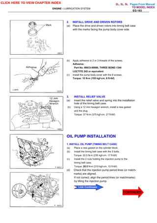Pages From Manual
ENGINE - LUBRICATION SYSTEM
EG-183
2. INSTALL DRIVE AND DRIVEN ROTORS
(a) Place the drive and driven rotors into timing belt case
with the marks facing the pump body cover side.
(b) Apply adhesive to 2 or 3 threads of the screws.
Adhesive:
Part No. 08833-00080, THREE BOND 1344
LOCTITE 242 or equivalent
(c) Install the pump body cover with the 8 screws.
Torque: 10 N-m (105 kgf-cm, 8 ft-lbf)
3. INSTALL RELIEF VALVE
(a) Insert the relief valve and spring into the installation
hole of the timing belt case.
(b) Using a 12 mm hexagon wrench, install a new gasket
and the plug.
Torque: 37 N-m (375 kgf-cm. 27 ft-lbf)
OIL PUMP INSTALLATION
1. INSTALL OIL PUMP (TIMING BELT CASE)
(a) Place a new gasket on the cylinder block.
(b) Install the timing belt case with the 5 bolts.
Torque: 22.5 N-m (230 kgf-cm. 17 ft-lbf)
(c) Install the 2 nuts holding the injection pump to the
timing belt case.
Torque: 20.5 N-m (210 kgf-cm. 15 ft-lbf)
(d) Check that the injection pump period lines (or match-
marks) are aligned.
If not correct, align the period lines (or matchmarks)
by tilting the injection pump.
CLICK HERE TO VIEW CHAPTER INDEX
CONTINUED
Link Continues
TO MODEL INDEX
2L, 3L, 5L
 