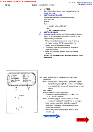 Pages From Manual
EG-184 ENGINE - LUBRICATION SYSTEM
(e) w/ ACSD:
Connect the thermo wax water bypass hose to the
timing belt case.
2. INSTALL OIL STRAINER
Install a new gasket and the oil strainer with the 2
bolts and 2 nuts.
Torque:
Nut
21 Nm (210 kgf-cm, 15 ft-lbf)
Bolt
18 N-m (180 kgfcm, 13 ft-lbf)
3. INSTALL OIL PAN
(a) Remove any old packing (FIPG) material and be care-
ful not to drop any oil on the contact surfaces of the
oil pan and cylinder block.
• Using a razor blade and gasket scraper, remove
all the old packing (FIPG) material from the
gasket surfaces and sealing groove.
• Thoroughly clean all components to remove all
the loose material.
• Using a non-residue solvent, clean both sealing
surfaces.
NOTICE: Do not use a solvent which will affect the paint-
ed surfaces.
(b) Apply seal packing to the oil pan as shown in the
illustration.
HINT: Apply at least 5 mm (0.20 in.) (preferably slightly
more) of seal packing to the portions of the oil pan
in contact with the timing belt case and rear oil seal
retainer.
Seal packing:
Part No. 08826-00080 or equivalent
• Install a nozzle that has been cut to a 4—5 mm
(0.16 - 0.20 in.) opening.
HINT: Avoid applying an excessive amount to the
surface. Be particularly careful near oil passages.
• Parts must be assembled within 5 minutes of
application. Otherwise the material must be re-
moved and reapplied.
• immediately remove nozzle from the tube and
reinstall cap.
CLICK HERE TO VIEW CHAPTER INDEX
CONTINUED
Link Continues
TO MODEL INDEX
2L, 3L, 5L
 