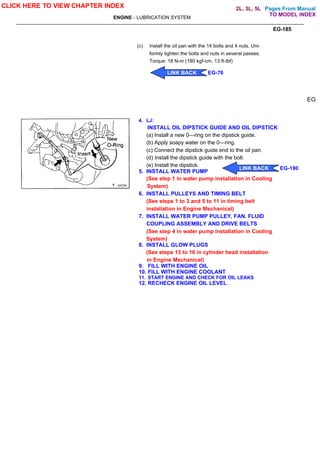 Pages From Manual
ENGINE - LUBRICATION SYSTEM
EG-185
(c) Install the oil pan with the 14 bolts and 4 nuts. Uni-
formly tighten the bolts and nuts in several passes.
Torque: 18 N-m (180 kgf-cm, 13 ft-lbf)
4. LJ:
INSTALL OIL DIPSTICK GUIDE AND OIL DIPSTICK
(a) Install a new 0—ring on the dipstick guide.
(b) Apply soapy water on the 0—ring.
(c) Connect the dipstick guide end to the oil pan.
(d) Install the dipstick guide with the bolt.
(e) Install the dipstick.
5. INSTALL WATER PUMP
(See step 1 in water pump installation in Cooling
System)
6. INSTALL PULLEYS AND TIMING BELT
(See steps 1 to 3 and 5 to 11 in timing belt
installation in Engine Mechanical)
7. INSTALL WATER PUMP PULLEY, FAN. FLUID
COUPLING ASSEMBLY AND DRIVE BELTS
(See step 4 in water pump installation in Cooling
System)
8. INSTALL GLOW PLUGS
(See steps 13 to 16 in cylinder head installation
in Engine Mechanical)
9. FILL WITH ENGINE OIL
10. FILL WITH ENGINE COOLANT
11. START ENGINE AND CHECK FOR OIL LEAKS
12. RECHECK ENGINE OIL LEVEL
EG
CLICK HERE TO VIEW CHAPTER INDEX
LINK BACK EG-76
LINK BACK EG-190
TO MODEL INDEX
2L, 3L, 5L
 