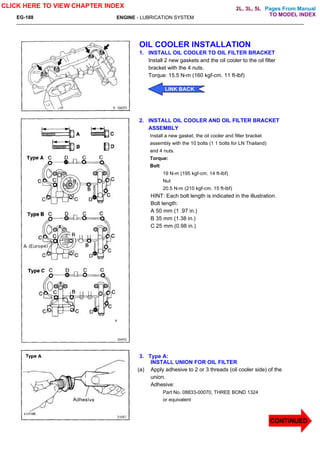 Pages From Manual
EG-188 ENGINE - LUBRICATION SYSTEM
OIL COOLER INSTALLATION
1. INSTALL OIL COOLER TO OIL FILTER BRACKET
Install 2 new gaskets and the oil cooler to the oil filter
bracket with the 4 nuts.
Torque: 15.5 N-m (160 kgf-cm. 11 ft-lbf)
2. INSTALL OIL COOLER AND OIL FILTER BRACKET
ASSEMBLY
Install a new gasket, the oil cooler and filter bracket
assembly with the 10 bolts (1 1 bolts for LN Thailand)
and 4 nuts.
Torque:
Bolt
19 N-m (195 kgf-cm. 14 ft-lbf)
Nut
20.5 N-m (210 kgf-cm. 15 ft-lbf)
HINT: Each bolt length is indicated in the illustration.
Bolt length:
A 50 mm (1 .97 in.)
B 35 mm (1.38 in.)
C 25 mm (0.98 in.)
3. Type A:
INSTALL UNION FOR OIL FILTER
(a) Apply adhesive to 2 or 3 threads (oil cooler side) of the
union.
Adhesive:
Part No. 08833-00070, THREE BOND 1324
or equivalent
CLICK HERE TO VIEW CHAPTER INDEX
CONTINUED
LINK BACK
TO MODEL INDEX
2L, 3L, 5L
 