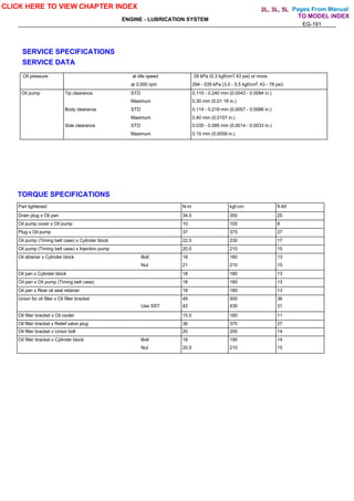 Pages From Manual
ENGINE - LUBRICATION SYSTEM
EG-191
SERVICE SPECIFICATIONS
SERVICE DATA
Oil pressure at idle speed 29 kPa (0.3 kgf/cm , 43 psi) or more
at 3,000 rpm 294 - 539 kPa (3.0 - 5.5 kgf/cm , 43 - 78 psi)
Oil pump Tip clearance STD 0.110 - 0.240 mm (0.0043 - 0.0094 in.)
Maximum 0.30 mm (0.01 18 in.)
Body clearance STD 0.114 - 0.219 mm (0.0057 - 0.0086 in.)
Maximum 0.40 mm (0.0157 in.)
Side clearance STD 0.035 - 0.085 mm (0.0014 - 0.0033 in.)
Maximum 0.15 mm (0.0059 in.)
TORQUE SPECIFICATIONS
Part tightened N-m kgf-cm ft-lbf
Drain plug x Oil pan 34.5 350 25
Oil pump cover x Oil pump 10 105 8
Plug x Oil pump 37 375 27
Oil pump (Timing belt case) x Cylinder block 22.5 230 17
Oil pump (Timing belt case) x Injection pump 20.5 210 15
Oil strainer x Cylinder block Bolt 18 180 13
Nut 21 210 15
Oil pan x Cylinder block 18 180 13
Oil pan x Oil pump (Timing belt case) 18 180 13
Oil pan x Rear oil seal retainer 18 180 13
Union for oil filter x Oil filter bracket 49 500 36
Use SST 42 430 31
Oil filter bracket x Oil cooler 15.5 160 11
Oil filter bracket x Relief valve plug 36 370 27
Oil filter bracket x Union bolt 20 200 14
Oil filter bracket x Cylinder block Bolt 19 195 14
Nut 20.5 210 15
CLICK HERE TO VIEW CHAPTER INDEX
TO MODEL INDEX
2L, 3L, 5L
2
2
 