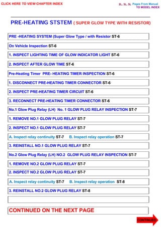 Pages From Manual
PRE-HEATING STSTEM ( SUPER GLOW TYPE WITH RESISTOR)
CLICK HERE TO VIEW CHAPTER INDEX
PRE -HEATING SYSTEM (Super Glow Type / with Resistor ST-6
On Vehicle Inspection ST-6
1. INSPECT LIGHTING TIME OF GLOW INDICATOR LIGHT ST-6
2. INSPECT AFTER GLOW TIME ST-6
Pre-Heating Timer PRE- HEATING TIMER INSPECTION ST-6
1. DISCONNECT PRE-HEATING TIMER CONNECTOR ST-6
2. INSPECT PRE-HEATING TIMER CIRCUIT ST-6
3. RECONNECT PRE-HEATING TIMER CONNECTOR ST-6
No.1 Glow Plug Relay (LH) No. 1 GLOW PLUG RELAY INSPECTION ST-7
1. REMOVE NO.1 GLOW PLUG RELAY ST-7
2. INSPECT NO.1 GLOW PLUG RELAY ST-7
A. Inspect relay continuity ST-7 B. Inspect relay operation ST-7
3. REINSTALL NO.1 GLOW PLUG RELAY ST-7
No.2 Glow Plug Relay (LH) NO.2 GLOW PLUG RELAY INSPECTION ST-7
1. REMOVE NO.2 GLOW PLUG RELAY ST-7
2. INSPECT NO.2 GLOW PLUG RELAY ST-7
A. Inspect relay continuity ST-7 B. Inspect relay operation ST-8
3. REINSTALL NO.2 GLOW PLUG RELAY ST-8
CONTINUED ON THE NEXT PAGE
CONTINUED
TO MODEL INDEX
2L, 3L, 5L
 