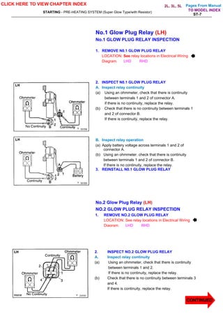 Pages From Manual
STARTING - PRE-HEATING SYSTEM (Super Glow Type/with Resistor)
ST-7
No.1 Glow Plug Relay (LH)
No.1 GLOW PLUG RELAY INSPECTION
1. REMOVE N0.1 GLOW PLUG RELAY
LOCATION: See relay locations in Electrical Wiring
Diagram. LHD RHD
2. INSPECT N0.1 GLOW PLUG RELAY
A. Inspect relay continuity
(a) Using an ohmmeter, check that there is continuity
between terminals 1 and 2 of connector A.
if there is no continuity, replace the relay.
(b) Check that there is no continuity between terminals 1
and 2 of connector B.
If there is continuity, replace the relay.
B. Inspect relay operation
(a) Apply battery voltage across terminals 1 and 2 of
connector A.
(b) Using an ohmmeter. check that there is continuity
between terminals 1 and 2 of connector B.
If there is no continuity, replace the relay.
3. REINSTALL N0.1 GLOW PLUG RELAY
No.2 Glow Plug Relay (LH)
NO.2 GLOW PLUG RELAY INSPECTION
1. REMOVE NO.2 GLOW PLUG RELAY
LOCATION: See relay locations in Electrical Wiring
Diagram. LHD RHD
2. INSPECT NO.2 GLOW PLUG RELAY
A. Inspect relay continuity
(a) Using an ohmmeter, check that there is continuity
between terminals 1 and 2.
If there is no continuity, replace the relay.
(b) Check that there is no continuity between terminals 3
and 4.
If there is continuity, replace the relay.
CLICK HERE TO VIEW CHAPTER INDEX
CONTINUED
TO MODEL INDEX
2L, 3L, 5L
 
