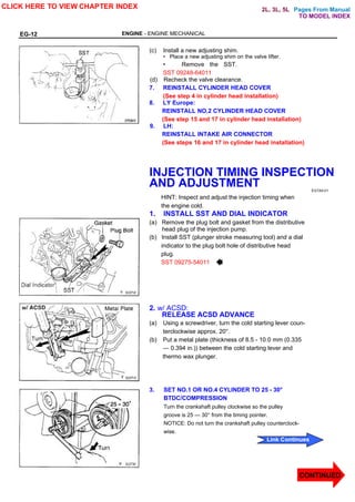 Pages From Manual
EG-12 ENGINE - ENGINE MECHANICAL
(c) Install a new adjusting shim.
• Place a new adjusting shim on the valve lifter.
• Remove the SST.
SST 09248-64011
(d) Recheck the valve clearance.
7. REINSTALL CYLINDER HEAD COVER
(See step 4 in cylinder head installation)
8. LY Europe:
REINSTALL NO.2 CYLINDER HEAD COVER
(See step 15 and 17 in cylinder head installation)
9. LH:
REINSTALL INTAKE AIR CONNECTOR
(See steps 16 and 17 in cylinder head installation)
INJECTION TIMING INSPECTION
AND ADJUSTMENT EG7A5-01
HINT: Inspect and adjust the injection timing when
the engine cold.
1. INSTALL SST AND DIAL INDICATOR
(a) Remove the plug bolt and gasket from the distributive
head plug of the injection pump.
(b) Install SST (plunger stroke measuring tool) and a dial
indicator to the plug bolt hole of distributive head
plug.
SST 09275-54011
2. w/ ACSD:
RELEASE ACSD ADVANCE
(a) Using a screwdriver, turn the cold starting lever coun-
terclockwise approx. 20°.
(b) Put a metal plate (thickness of 8.5 - 10.0 mm (0.335
— 0.394 in.)) between the cold starting lever and
thermo wax plunger.
3. SET NO.1 OR NO.4 CYLINDER TO 25 - 30°
BTDC/COMPRESSION
Turn the crankshaft pulley clockwise so the pulley
groove is 25 — 30° from the timing pointer.
NOTICE: Do not turn the crankshaft pulley counterclock-
wise.
CLICK HERE TO VIEW CHAPTER INDEX
CONTINUED
Link Continues
TO MODEL INDEX
2L, 3L, 5L
 