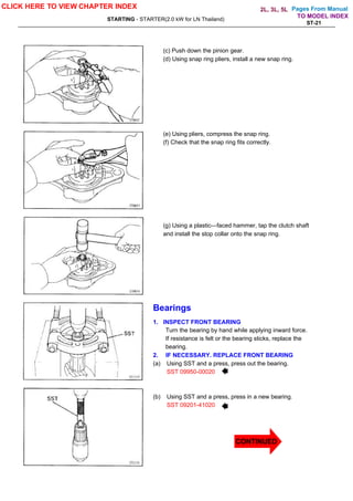 Pages From Manual
STARTING - STARTER(2.0 kW for LN Thailand)
ST-21
(c) Push down the pinion gear.
(d) Using snap ring pliers, install a new snap ring.
(e) Using pliers, compress the snap ring.
(f) Check that the snap ring fits correctly.
(g) Using a plastic—faced hammer, tap the clutch shaft
and install the stop collar onto the snap ring.
Bearings
1. INSPECT FRONT BEARING
Turn the bearing by hand while applying inward force.
If resistance is felt or the bearing sticks, replace the
bearing.
2. IF NECESSARY. REPLACE FRONT BEARING
(a) Using SST and a press, press out the bearing.
SST 09950-00020
(b) Using SST and a press, press in a new bearing.
SST 09201-41020
CLICK HERE TO VIEW CHAPTER INDEX
TO MODEL INDEX
2L, 3L, 5L
CONTINUED
 