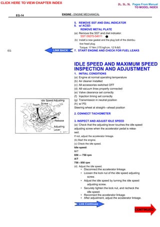 Pages From Manual
EG-14 ENGINE - ENGINE MECHANICAL
EG
5. REMOVE SST AND DIAL INDICATOR
6. w/ ACSD:
REMOVE METAL PLATE
(a) Remove the SST and dial indicator.
SST 09275-54011
(b) Install a new gasket and the plug bolt of the distribu-
tive head plug.
Torque: 17 Nm (170 kgf-cm. 12 ft-lbf)
7. START ENGINE AND CHECK FOR FUEL LEAKS
IDLE SPEED AND MAXIMUM SPEED
INSPECTION AND ADJUSTMENT
1. INITIAL CONDITIONS
(a) Engine at normal operating temperature
(b) Air cleaner installed
(c) All accessories switched OFF
(d) All vacuum lines properly connected
(e) Valve clearance set correctly
(f) Injection timing set correctly
(g) Transmission in neutral position
(h) w/ PS:
Steering wheel at straight—ahead position
2. CONNECT TACHOMETER
3. INSPECT AND ADJUST IDLE SPEED
(a) Check that the adjusting lever touches the idle speed
adjusting screw when the accelerator pedal is relea-
sed.
If not, adjust the accelerator linkage.
(b) Start the engine.
(c) Check the idle speed.
Idle speed:
M/T
650 — 750 rpm
A/T
750 - 850 rpm
(d) Adjust the idle speed.
• Disconnect the accelerator linkage.
• Loosen the lock nut of the idle speed adjusting
screw.
• Adjust the idle speed by turning the idle speed
adjusting screw.
• Securely tighten the lock nut, and recheck the
idle speed.
• Reconnect the accelerator linkage.
• After adjustment, adjust the accelerator linkage.
CLICK HERE TO VIEW CHAPTER INDEX
CONTINUED
LINK BACK
Link Continues
TO MODEL INDEX
2L, 3L, 5L
 