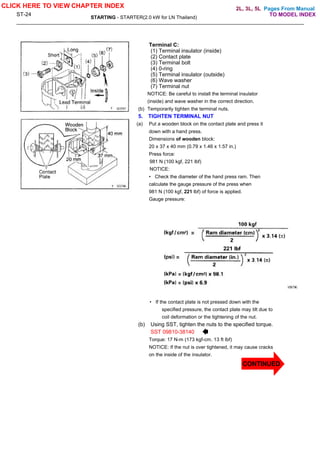 Pages From Manual
ST-24
STARTING - STARTER(2.0 kW for LN Thailand)
Terminal C:
(1) Terminal insulator (inside)
(2) Contact plate
(3) Terminal bolt
(4) 0-ring
(5) Terminal insulator (outside)
(6) Wave washer
(7) Terminal nut
NOTICE: Be careful to install the terminal insulator
(inside) and wave washer in the correct direction.
(b) Temporarily tighten the terminal nuts.
5. TIGHTEN TERMINAL NUT
(a) Put a wooden block on the contact plate and press it
down with a hand press.
Dimensions of wooden block:
20 x 37 x 40 mm (0.79 x 1.46 x 1.57 in.)
Press force:
981 N (100 kgf, 221 lbf)
NOTICE:
• Check the diameter of the hand press ram. Then
calculate the gauge pressure of the press when
981 N (100 kgf, 221 lbf) of force is applied.
Gauge pressure:
• If the contact plate is not pressed down with the
specified pressure, the contact plate may tilt due to
coil deformation or the tightening of the nut.
(b) Using SST, tighten the nuts to the specified torque.
SST 09810-38140
Torque: 17 N-m (173 kgf-cm. 13 ft lbf)
NOTICE: If the nut is over tightened, it may cause cracks
on the inside of the insulator.
CLICK HERE TO VIEW CHAPTER INDEX
TO MODEL INDEX
2L, 3L, 5L
CONTINUED
 