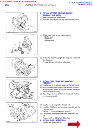 Pages From Manual
ST-26 STARTING - STARTER(2.0 kW for LN Thailand)
4. INSTALL STARTER HOUSING, CLUTCH
ASSEMBLY AND GEARS
(a) Apply grease to the return spring.
(b) Insert the return spring into the magnetic switch hole.
(c) Place these parts on the starter housing:
(1) Idler gear
(2) Bearing
(3) Pinion gear
(d) Install the starter housing to the magnetic switch with
the 2 screws.
Torque: 9.3 Nm (95 kgf-cm, 82 in.-lbf)
5. INSTALL FIELD FRAME AND ARMATURE
ASSEMBLY
(a) Install a new 0—ring to the groove of the field frame.
(b) Align the claws of the brush holder with the grooves
of the magnetic switch, and install the filed frame and
armature shaft assembly.
(c) Align the punch mark of the field frame with the line
of the magnet switch.
(d) Install a new 0—ring to the through bolt.
(e) Install the field frame and armature assembly with the
2 through bolts.
Torque: 12.7 N-m (130 kgf-cm. 9 ft-lbf)
(f) Connect the lead wire to terminal C, and install the
nut.
Torque: 5.9 N-m (60 kgf-cm. 52 in.-lbf)
6. INSTALL DUST PROTECTORS
Install 2 new dust protectors.
CLICK HERE TO VIEW CHAPTER INDEX
TO MODEL INDEX
2L, 3L, 5L
CONTINUED
 