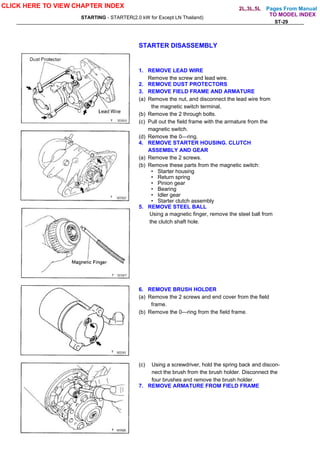 Pages From Manual
STARTING - STARTER(2.0 kW for Except LN Thailand)
ST-29
STARTER DISASSEMBLY
1. REMOVE LEAD WIRE
Remove the screw and lead wire.
2. REMOVE DUST PROTECTORS
3. REMOVE FIELD FRAME AND ARMATURE
(a) Remove the nut, and disconnect the lead wire from
the magnetic switch terminal,
(b) Remove the 2 through bolts.
(c) Pull out the field frame with the armature from the
magnetic switch.
(d) Remove the 0—ring.
4. REMOVE STARTER HOUSING. CLUTCH
ASSEMBLY AND GEAR
(a) Remove the 2 screws.
(b) Remove these parts from the magnetic switch:
• Starter housing
• Return spring
• Pinion gear
• Bearing
• Idler gear
• Starter clutch assembly
5. REMOVE STEEL BALL
Using a magnetic finger, remove the steel ball from
the clutch shaft hole.
6. REMOVE BRUSH HOLDER
(a) Remove the 2 screws and end cover from the field
frame.
(b) Remove the 0—ring from the field frame.
(c) Using a screwdriver, hold the spring back and discon-
nect the brush from the brush holder. Disconnect the
four brushes and remove the brush holder.
7. REMOVE ARMATURE FROM FIELD FRAME
CLICK HERE TO VIEW CHAPTER INDEX
TO MODEL INDEX
2L,3L,5L
 