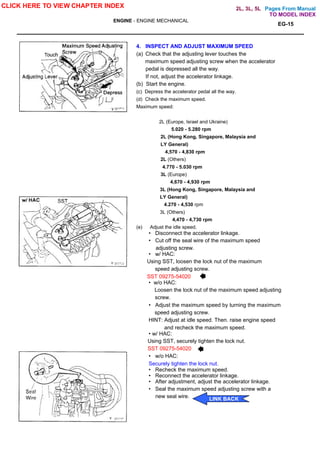 Pages From Manual
ENGINE - ENGINE MECHANICAL
EG-15
4. INSPECT AND ADJUST MAXIMUM SPEED
(a) Check that the adjusting lever touches the
maximum speed adjusting screw when the accelerator
pedal is depressed all the way.
If not, adjust the accelerator linkage.
(b) Start the engine.
(c) Depress the accelerator pedal all the way.
(d) Check the maximum speed.
Maximum speed:
2L (Europe, Israel and Ukraine)
5.020 - 5.280 rpm
2L (Hong Kong, Singapore, Malaysia and
LY General)
4,570 - 4,830 rpm
2L (Others)
4.770 - 5.030 rpm
3L (Europe)
4,670 - 4,930 rpm
3L (Hong Kong, Singapore, Malaysia and
LY General)
4.270 - 4,530 rpm
3L (Others)
4,470 - 4,730 rpm
(e) Adjust the idle speed.
• Disconnect the accelerator linkage.
• Cut off the seal wire of the maximum speed
adjusting screw.
• w/ HAC:
Using SST, loosen the lock nut of the maximum
speed adjusting screw.
SST 09275-54020
• w/o HAC:
Loosen the lock nut of the maximum speed adjusting
screw.
• Adjust the maximum speed by turning the maximum
speed adjusting screw.
HINT: Adjust at idle speed. Then. raise engine speed
and recheck the maximum speed.
• w/ HAC:
Using SST, securely tighten the lock nut.
SST 09275-54020
• w/o HAC:
Securely tighten the lock nut.
• Recheck the maximum speed.
• Reconnect the accelerator linkage.
• After adjustment, adjust the accelerator linkage.
• Seal the maximum speed adjusting screw with a
new seal wire.
CLICK HERE TO VIEW CHAPTER INDEX
LINK BACK
TO MODEL INDEX
2L, 3L, 5L
 