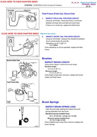 Pages From Manual
STARTING - STARTER(2.0 kW for Except LN Thailand)
ST-31
Field Frame (Field Coil, Shunt Coil)
1. INSPECT FIELD COIL FOR OPEN CIRCUIT
Using an ohmmeter, check that there is continuity
between the lead wire and field coil brush lead.
If there is no continuity, replace the field frame.
2. INSPECT SHUNT COIL FOR OPEN CIRCUIT
Using an ohmmeter, measure the resistance between
shunt coil terminals (A) and (B).
Resistance at 20° C (68° F):
1.5- 1.9Ohm
If the resistance is not as specified, replace the field
frame.
Brushes
INSPECT BRUSH LENGTH
Using vernier calipers, measure the brush length.
Standard length:
15.0 mm (0.591 in.)
Minimum length:
9.0 mm (0.354 in.)
If the length is less than minimum, replace the brush
holder and field frame.
Brush Springs
INSPECT BRUSH SPRING LOAD
Take the pull scale reading the instant the brush
spring separates from the brush.
Standard spring installed load:
21.5 - 27.5 N (2.2 - 2.8 kgf. 4.9 - 6.2 lbf)
Minimum spring installed load:
12.7 N (1.3 kgf, 2.9 lbf)
If the installed load is less than minimum replace the
brush springs.
CLICK HERE TO VIEW CHAPTER INDEX
CLICK HERE TO VIEW CHAPTER INDEX Page from the manual
TO MODEL INDEX
2L, 3L, 5L
 