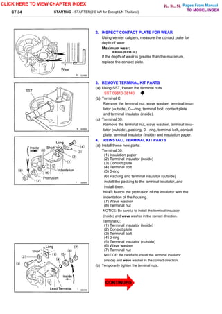 Pages From Manual
ST-34 STARTING - STARTER(2.0 kW for Except LN Thailand)
2. INSPECT CONTACT PLATE FOR WEAR
Using vernier calipers, measure the contact plate for
depth of wear.
Maximum wear:
0.9 mm (0.035 in.)
If the depth of wear is greater than the maximum.
replace the contact plate.
3. REMOVE TERMINAL KIT PARTS
(a) Using SST, loosen the terminal nuts.
SST 09810-38140
(b) Terminal C:
Remove the terminal nut, wave washer, terminal insu-
lator (outside), 0—ring, terminal bolt, contact plate
and terminal insulator (inside).
(c) Terminal 30:
Remove the terminal nut, wave washer, terminal insu-
lator (outside), packing, 0—ring, terminal bolt, contact
plate, terminal insulator (inside) and insulation paper.
4. REINSTALL TERMINAL KIT PARTS
(a) Install these new parts:
Terminal 30:
(1) Insulation paper
(2) Terminal insulator (inside)
(3) Contact plate
(4) Terminal bolt
(5) 0-ring
(6) Packing and terminal insulator (outside)
install the packing to the terminal insulator, and
install them.
HINT: Match the protrusion of the insulator with the
indentation of the housing.
(7) Wave washer
(8) Terminal nut
NOTICE: Be careful to install the terminal insulator
(inside) and wave washer in the correct direction.
Terminal C:
(1) Terminal insulator (inside)
(2) Contact plate
(3) Terminal bolt
(4) 0-ring
(5) Terminal insulator (outside)
(6) Wave washer
(7) Terminal nut
NOTICE: Be careful to install the terminal insulator
(inside) and wave washer in the correct direction.
(b) Temporarily tighten the terminal nuts.
CLICK HERE TO VIEW CHAPTER INDEX
TO MODEL INDEX
2L, 3L, 5L
CONTINUED
 