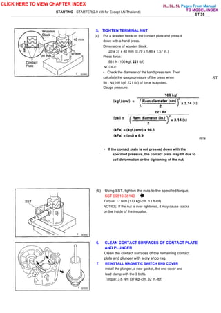 Pages From Manual
STARTING - STARTER(2.0 kW for Except LN Thailand)
ST.35
5. TIGHTEN TERMINAL NUT
(a) Put a wooden block on the contact plate and press it
down with a hand press.
Dimensions of wooden block:
20 x 37 x 40 mm (0.79 x 1.46 x 1.57 in.)
Press force:
981 N (100 kgf. 221 lbf)
NOTICE:
• Check the diameter of the hand press ram. Then
calculate the gauge pressure of the press when
981 N (100 kgf. 221 lbf) of force is applied.
Gauge pressure:
ST
• If the contact plate is not pressed down with the
specified pressure, the contact plate may tilt due to
coil deformation or the tightening of the nut.
(b) Using SST. tighten the nuts to the specified torque.
SST 09810-38140
Torque: 17 N m (173 kgf-cm. 13 ft-lbf)
NOTICE: If the nut is over tightened, it may cause cracks
on the inside of the insulator.
6. CLEAN CONTACT SURFACES OF CONTACT PLATE
AND PLUNGER
Clean the contact surfaces of the remaining contact
plate and plunger with a dry shop rag.
7. REINSTALL MAGNETIC SWITCH END COVER
install the plunger, a new gasket, the end cover and
lead clamp with the 3 bolts.
Torque: 3.6 Nm (37 kgf-cm, 32 in.-lbf)
CLICK HERE TO VIEW CHAPTER INDEX
TO MODEL INDEX
2L, 3L, 5L
 