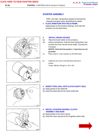 Pages From Manual
ST-36 STARTING - STARTER(2.0 kW for Except LN Thailand)
STARTER ASSEMBLY
HINT: Use high—temperature grease to lubricate the
bearings and gears when assembling the starter.
1. PLACE ARMATURE INTO FIELD FRAME
Apply grease to the armature bearings, and insert the
armature into the field frame.
2. INSTALL BRUSH HOLDER
(a) Place the brush holder on the armature.
(b) Using a screwdriver, hold the brush spring back, and
connect the brush into the brush holder. Connect the
4 brushes.
NOTICE: Check that the positive (+) lead wires are not
grounded.
(c) Place a new 0—ring in position on the field frame.
(d) Install the end cover to the field frame with the 2
screws.
Torque: 3.8 Nm (39 kgf-cm. 34 in.-lbf)
3. INSERT STEEL BALL INTO CLUTCH SHAFT HOLE
(a) Apply grease to the steel ball.
(b) Insert the steel ball into the clutch shaft hole.
4. INSTALL STARTER HOUSING, CLUTCH
ASSEMBLY AND GEAR
(a) Apply grease to the return spring.
(b) Insert the return spring into the magnetic switch hole.
CLICK HERE TO VIEW CHAPTER INDEX
CONTINUED
TO MODEL INDEX
2L, 3L, 5L
 