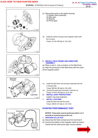 Pages From Manual
STARTING - STARTER(2.0 kW for Except LN Thailand)
ST-37
(c) Place these parts on the starter housing:
(1) Starter clutch assembly
(2) Idler gear
(3) Bearing
(4) Pinion gear
(d) Install the starter housing to the magnetic switch with
the 2 screws.
Torque: 9.3 Nm (95 kgf-cm, 82 in.lbf)
5. INSTALL FIELD FRAME AND ARMATURE
ASSEMBLY
(a) Place a new 0—ring in position on the field frame.
(b) Align the protrusion of the field frame with the cutout
of the magnetic switch.
(c) Install the field frame and armature assembly with the
2 through bolts.
Torque: 9.3 Nm (95 kgf-cm, 82 in.lbf)
(d) Connect the lead wire to terminal C with the nut.
Torque: 5.9 N-m (60 kgf-cm. 52 in.-lbf)
6. INSTALL DUST PROTECTORS
Install 2 new dust protectors.
7. INSTALL LEAD WIRE
Install the lead wire with the screw.
Torque: 3.6 Nm (37 kgf-cm. 32 in.lbf)
STARTER PERFORMANCE TEST
NOTICE: These tests must be performed within 3 to 5
seconds to avoid burning out the coil.
1. PERFORM PULL-IN TEST
(a) Disconnect the field coil lead wire from terminal C.
(b) Connect the battery to the magnetic switch as shown.
Check that the clutch pinion gear moves outward.
CLICK HERE TO VIEW CHAPTER INDEX
TO MODEL INDEX
2L, 3L, 5L
CONTINUED
 