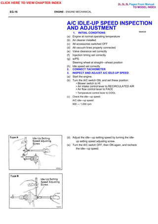 Pages From Manual
EG-16 ENGINE - ENGINE MECHANICAL
E0435-02
A/C IDLE-UP SPEED INSPECTION
AND ADJUSTMENT
1. INITIAL CONDITIONS
(a) Engine at normal operating temperature
(b) Air cleaner installed
(c) All accessories switched OFF
(d) All vacuum lines properly connected
(e) Valve clearance set correctly
(f) Injection timing set correctly
(g) w/PS:
Steering wheel at straight—ahead position
(h) Idle speed set correctly
2. CONNECT TACHOMETER
3. INSPECT AND ADJUST A/C IDLE-UP SPEED
(a) Start the engine.
(b) Turn the A/C switch ON, and set these position:
• Blower switch to HI
• Air intake control lever to RECIRCULATED AIR
• Air flow control lever to FACE
• Temperature control lever to COOL
(c) Check the idle—up speed.
A/C idle—up speed:
900 — 1,000 rpm
(d) Adjust the idle—up setting speed by turning the idle-
up setting speed adjusting screw.
(e) Turn the A/C switch OFF, then ON again, and recheck
the idle—up speed.
CLICK HERE TO VIEW CHAPTER INDEX
TO MODEL INDEX
2L,3L,5L
 