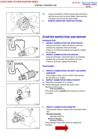 Pages From Manual
STARTING - STARTER(2.7 kW)
ST-41
(b) Using a screwdriver, hold the spring back and discon-
nect the brush from the brush holder. Disconnect the
4 brushes, and remove the brush holder.
7. REMOVE ARMATURE FROM FIELD FRAME
STARTER INSPECTION AND REPAIR
Armature Coil
1. INSPECT COMMUTATOR FOR OPEN CIRCUIT
Using an ohmmeter, check that there is continuity
between the segments of the commutator.
If there is no continuity between any segment, replace
the armature.
2. INSPECT COMMUTATOR FOR GROUND
Using an ohmmeter, check that there is no continuity
between the commutator and armature coil core.
If there is continuity, replace the armature.
Commutator
1. INSPECT COMMUTATOR FOR DIRTY AND BURNT
SURFACES
If the surface is dirty or burnt, correct it with sandpa-
per (No.400) or on a lathe.
2. INSPECT COMMUTATOR CIRCLE RUNOUT
(a) Place the commutator on V—blocks.
(b) Using a dial gauge, measure the circle runout.
Maximum circle runout:
0.05 mm (0.0020 in.)
If the circle runout is greater than maximum, correct it
on a lathe.
3. INSPECT COMMUTATOR DIAMETER
Using vernier calipers, measure the commutator diam-
eter.
Standard diameter:
36.0 mm (1.417 in.)
Minimum diameter:
35.0 mm (1.378 in.)
If the diameter is less than minimum, replace the
armature.
CLICK HERE TO VIEW CHAPTER INDEX
TO MODEL INDEX
2L, 3L, 5L
CONTINUED
 