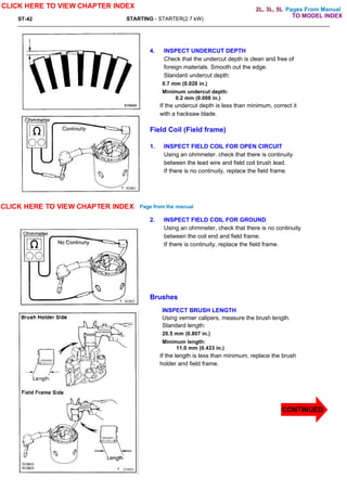 Pages From Manual
ST-42 STARTING - STARTER(2.7 kW)
4. INSPECT UNDERCUT DEPTH
Check that the undercut depth is clean and free of
foreign materials. Smooth out the edge.
Standard undercut depth:
0.7 mm (0.028 in.)
Minimum undercut depth:
0.2 mm (0.008 in.)
If the undercut depth is less than minimum, correct it
with a hacksaw blade.
Field Coil (Field frame)
1. INSPECT FIELD COIL FOR OPEN CIRCUIT
Using an ohmmeter. check that there is continuity
between the lead wire and field coil brush lead.
If there is no continuity, replace the field frame.
2. INSPECT FIELD COIL FOR GROUND
Using an ohmmeter, check that there is no continuity
between the coil end and field frame.
If there is continuity, replace the field frame.
Brushes
INSPECT BRUSH LENGTH
Using vernier calipers, measure the brush length.
Standard length:
20.5 mm (0.807 in.)
Minimum length:
11.0 mm (0.433 in.)
If the length is less than minimum, replace the brush
holder and field frame.
CLICK HERE TO VIEW CHAPTER INDEX
CLICK HERE TO VIEW CHAPTER INDEX Page from the manual
TO MODEL INDEX
2L, 3L, 5L
CONTINUED
 