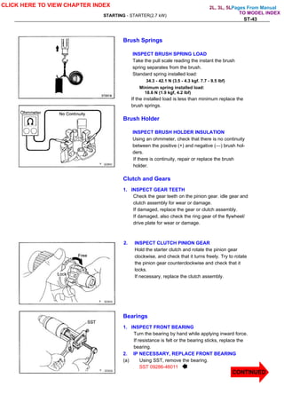 Pages From Manual
STARTING - STARTER(2.7 kW)
ST-43
Brush Springs
INSPECT BRUSH SPRING LOAD
Take the pull scale reading the instant the brush
spring separates from the brush.
Standard spring installed load:
34.3 - 42.1 N (3.5 - 4.3 kgf. 7.7 - 9.5 lbf)
Minimum spring installed load:
18.6 N (1.9 kgf, 4.2 lbf)
If the installed load is less than minimum replace the
brush springs.
Brush Holder
INSPECT BRUSH HOLDER INSULATION
Using an ohmmeter, check that there is no continuity
between the positive (+) and negative (—) brush hol-
ders.
If there is continuity, repair or replace the brush
holder.
Clutch and Gears
1. INSPECT GEAR TEETH
Check the gear teeth on the pinion gear. idle gear and
clutch assembly for wear or damage.
If damaged, replace the gear or clutch assembly.
If damaged, also check the ring gear of the flywheel/
drive plate for wear or damage.
2. INSPECT CLUTCH PINION GEAR
Hold the starter clutch and rotate the pinion gear
clockwise, and check that it turns freely. Try to rotate
the pinion gear counterclockwise and check that it
locks.
If necessary, replace the clutch assembly.
Bearings
1. INSPECT FRONT BEARING
Turn the bearing by hand while applying inward force.
If resistance is felt or the bearing sticks, replace the
bearing.
2. IP NECESSARY, REPLACE FRONT BEARING
(a) Using SST, remove the bearing.
SST 09286-46011
CLICK HERE TO VIEW CHAPTER INDEX
CONTINUED
TO MODEL INDEX
2L, 3L, 5L
 