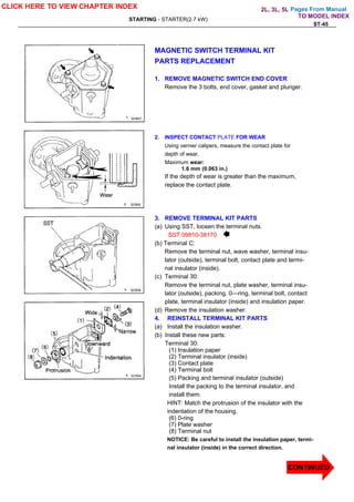 Pages From Manual
STARTING - STARTER(2.7 kW)
ST-45
MAGNETIC SWITCH TERMINAL KIT
PARTS REPLACEMENT
1. REMOVE MAGNETIC SWITCH END COVER
Remove the 3 bolts, end cover, gasket and plunger.
2. INSPECT CONTACT PLATE FOR WEAR
Using vernier calipers, measure the contact plate for
depth of wear.
Maximum wear:
1.6 mm (0.063 in.)
If the depth of wear is greater than the maximum,
replace the contact plate.
3. REMOVE TERMINAL KIT PARTS
(a) Using SST, loosen the terminal nuts.
SST 09810-38170
(b) Terminal C:
Remove the terminal nut, wave washer, terminal insu-
lator (outside), terminal bolt, contact plate and termi-
nal insulator (inside).
(c) Terminal 30:
Remove the terminal nut, plate washer, terminal insu-
lator (outside), packing, 0—ring, terminal bolt, contact
plate, terminal insulator (inside) and insulation paper.
(d) Remove the insulation washer.
4. REINSTALL TERMINAL KIT PARTS
(a) Install the insulation washer.
(b) Install these new parts:
Terminal 30:
(1) Insulation paper
(2) Terminal insulator (inside)
(3) Contact plate
(4) Terminal bolt
(5) Packing and terminal insulator (outside)
Install the packing to the terminal insulator, and
install them.
HINT: Match the protrusion of the insulator with the
indentation of the housing.
(6) 0-ring
(7) Plate washer
(8) Terminal nut
NOTICE: Be careful to install the insulation paper, termi-
nal insulator (inside) in the correct direction.
CLICK HERE TO VIEW CHAPTER INDEX
CONTINUED
TO MODEL INDEX
2L, 3L, 5L
 