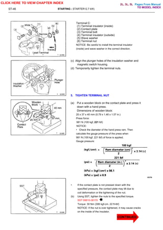 Pages From Manual
ST-46 STARTING - STARTER12.7 kW)
Terminal C:
(1) Terminal insulator (inside)
(2) Contact plate
(3) Terminal bolt
(4) Terminal insulator (outside)
(5) Wave washer
(6) Terminal nut
NOTICE: Be careful to install the terminal insulator
(inside) and wave washer in the correct direction.
(c) Align the plunger holes of the insulation washer and
magnetic switch housing.
(d) Temporarily tighten the terminal nuts.
5. TIGHTEN TERMINAL NUT
(a) Put a wooden block on the contact plate and press it
down with a hand press.
Dimensions of wooden block:
20 x 37 x 40 mm (0.79 x 1.46 x 1.57 in.)
Press force:
981 N (100 kgf, 221 lbf)
NOTICE:
• Check the diameter of the hand press ram. Then
calculate the gauge pressure of the press when
981 N (100 kgf. 221 lbf) of force is applied.
Gauge pressure:
• If the contact plate is not pressed down with the
specified pressure, the contact plate may tilt due to
coil deformation or the tightening of the nut.
(b) Using SST, tighten the nuts to the specified torque.
SST 09810-38170
Torque: 30 Nm (306 kgf-cm. 22 ft-lbf)
NOTICE: If the nut is over tightened, it may cause cracks
on the inside of the insulator.
CLICK HERE TO VIEW CHAPTER INDEX
TO MODEL INDEX
2L, 3L, 5L
CONTINUED
 