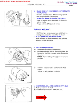Pages From Manual
STARTING - STARTER(2.7 kW)
ST-47
6. CLEAN CONTACT SURFACES OF CONTACT PLATE
AND PLUNGER
Clean the contact surfaces of the remaining contact
plate and plunger with a dry shop rag.
7. REINSTALL MAGNETIC SWITCH END COVER
Install the plunger, a new gasket and the end cover
with the 3 bolts.
Torque: 3.6 N-m (37 kgf-cm, 32 in.-lbf)
STARTER ASSEMBLY
HINT: Use high—temperature grease to lubricate the
bearings and gears when assembling the starter.
1. PLACE ARMATURE INTO FIELD FRAME
Apply grease to the armature bearings, and insert the
armature into the field frame.
2. INSTALL BRUSH HOLDER
(a) Place the brush holder on the armature.
(b) Using a screwdriver, hold the brush spring back, and
connect the brush into the brush holder. Connect the
4 brushes.
NOTICE: Check that the positive (+) lead wires are not
grounded.
(c) Install the end cover to the field frame with the 2
screws.
Torque: 3.6 Nm (37 kgf-cm, 32 in.-lbf)
3. INSERT STEEL BALL INTO CLUTCH SHAFT HOLE
(a) Apply grease to the steel ball.
(b) Insert the steel ball into the clutch shaft hole.
CLICK HERE TO VIEW CHAPTER INDEX
TO MODEL INDEX
2L, 3L, 5L
CONTINUED
 