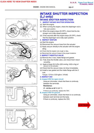 Pages From Manual
ENGINE - ENGINE MECHANICAL EG-17
INTAKE SHUTTER INSPECTION
(LJ only)
INTAKE SHUTTER INSPECTION
1. INSPECT INTAKE SHUTTER OPERATION
(a) Start the engine.
(b) When running the engine, check the diaphragm rod is
fully open position.
(c) When the engine stops (IG OFF), check that the dia-
phragm rod is fully closed position.
(d) A few seconds after the engine stops (IG OFF), check
that the diaphragm rod is fully open position.
2. INSPECT VENTURI
(a) Start the engine.
(b) Disconnect the vacuum hose from the actuator.
(c) Apply vacuum directly to the actuator with the engine
idling.
(d) Check that the engine runs rough or dies.
(e) Reconnect the vacuum hoses to the proper locations.
3. INSPECT THROTTLE VALVE
(a) Remove the 3 nuts, intake flange and gasket.
(b) Fully close the throttle valve, and check that it return
smoothly.
(c) Apply at least 29.3 kPa (220 mmHg, 8.66 in.Hg) of
vacuum to the actuator.
(d) Check that the vacuum does not drop immediately.
(e) Install a new gasket and the intake flange with the 3
nuts.
Torque: 12 N-m (120 kgfcm. 9 ft-lbf)
4. INSPECT VSV
A. Inspect VSV for open circuit
Using an ohmmeter, check that there is continuity
between the terminals.
Resistance:
37 - 44 Ohm at 20° C (68° F)
If there is no continuity, replace the VSV.
B. Inspect VSV for ground
Using an ohmmeter, check that there is no continuity
between each terminal and the body.
If there is continuity, replace the VSV.
CLICK HERE TO VIEW CHAPTER INDEX
CONTINUED
TO MODEL INDEX
2L,3L,5L
 