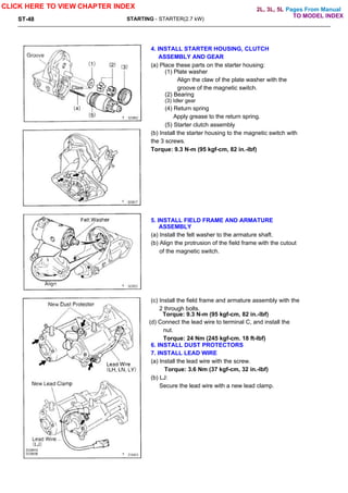 Pages From Manual
ST-48 STARTING - STARTER(2.7 kW)
4. INSTALL STARTER HOUSING, CLUTCH
ASSEMBLY AND GEAR
(a) Place these parts on the starter housing:
(1) Plate washer
Align the claw of the plate washer with the
groove of the magnetic switch.
(2) Bearing
(3) Idler gear
(4) Return spring
Apply grease to the return spring.
(5) Starter clutch assembly
(b) Install the starter housing to the magnetic switch with
the 3 screws.
Torque: 9.3 N-m (95 kgf-cm, 82 in.-lbf)
5. INSTALL FIELD FRAME AND ARMATURE
ASSEMBLY
(a) Install the felt washer to the armature shaft.
(b) Align the protrusion of the field frame with the cutout
of the magnetic switch.
(c) Install the field frame and armature assembly with the
2 through bolts.
Torque: 9.3 N-m (95 kgf-cm, 82 in.-lbf)
(d) Connect the lead wire to terminal C, and install the
nut.
Torque: 24 Nm (245 kgf-cm. 18 ft-lbf)
6. INSTALL DUST PROTECTORS
7. INSTALL LEAD WIRE
(a) Install the lead wire with the screw.
Torque: 3.6 Nm (37 kgf-cm, 32 in.-lbf)
(b) LJ:
Secure the lead wire with a new lead clamp.
CLICK HERE TO VIEW CHAPTER INDEX
TO MODEL INDEX
2L, 3L, 5L
 
