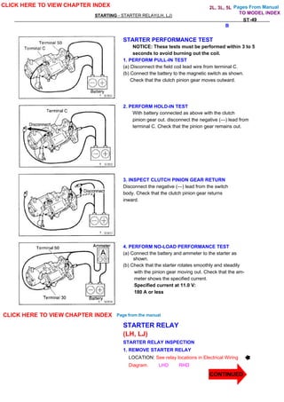 Pages From Manual
STARTING - STARTER RELAY(LH, LJ)
ST-49
STARTER PERFORMANCE TEST
NOTICE: These tests must be performed within 3 to 5
seconds to avoid burning out the coil.
1. PERFORM PULL-IN TEST
(a) Disconnect the field coil lead wire from terminal C.
(b) Connect the battery to the magnetic switch as shown.
Check that the clutch pinion gear moves outward.
2. PERFORM HOLD-IN TEST
With battery connected as above with the clutch
pinion gear out. disconnect the negative (—) lead from
terminal C. Check that the pinion gear remains out.
3. INSPECT CLUTCH PINION GEAR RETURN
Disconnect the negative (—) lead from the switch
body. Check that the clutch pinion gear returns
inward.
4. PERFORM NO-LOAD PERFORMANCE TEST
(a) Connect the battery and ammeter to the starter as
shown.
(b) Check that the starter rotates smoothly and steadily
with the pinion gear moving out. Check that the am-
meter shows the specified current.
Specified current at 11.0 V:
180 A or less
STARTER RELAY
(LH, LJ)
STARTER RELAY INSPECTION
1. REMOVE STARTER RELAY
LOCATION: See relay locations in Electrical Wiring
Diagram. LHD RHD
CLICK HERE TO VIEW CHAPTER INDEX
CLICK HERE TO VIEW CHAPTER INDEX Page from the manual
CONTINUED
TO MODEL INDEX
B
2L, 3L, 5L
 