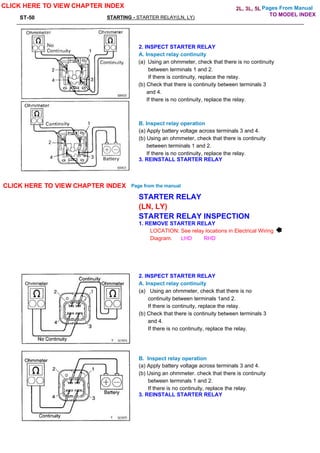 Pages From Manual
ST-50 STARTING - STARTER RELAY(LN, LY)
2. INSPECT STARTER RELAY
A. Inspect relay continuity
(a) Using an ohmmeter, check that there is no continuity
between terminals 1 and 2.
If there is continuity, replace the relay.
(b) Check that there is continuity between terminals 3
and 4.
If there is no continuity, replace the relay.
B. Inspect relay operation
(a) Apply battery voltage across terminals 3 and 4.
(b) Using an ohmmeter, check that there is continuity
between terminals 1 and 2.
If there is no continuity, replace the relay.
3. REINSTALL STARTER RELAY
STARTER RELAY
(LN, LY)
STARTER RELAY INSPECTION
1. REMOVE STARTER RELAY
LOCATION: See relay locations in Electrical Wiring
Diagram. LHD RHD
2. INSPECT STARTER RELAY
A. Inspect relay continuity
(a) Using an ohmmeter, check that there is no
continuity between terminals 1and 2.
If there is continuity, replace the relay.
(b) Check that there is continuity between terminals 3
and 4.
If there is no continuity, replace the relay.
B. Inspect relay operation
(a) Apply battery voltage across terminals 3 and 4.
(b) Using an ohmmeter. check that there is continuity
between terminals 1 and 2.
If there is no continuity, replace the relay.
3. REINSTALL STARTER RELAY
CLICK HERE TO VIEW CHAPTER INDEX
CLICK HERE TO VIEW CHAPTER INDEX Page from the manual
TO MODEL INDEX
2L, 3L, 5L
 