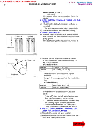 Pages From Manual
CH-4
CHARGING - ON-VEHICLE INSPECTION
Standard voltage at 20° C (68° F):
12.5 - 12.9 V
If the voltage is less than specification, charge the
battery.
4. CHECK BATTERY TERMINALS. FUSIBLE LINK AND
PUSES
(a) Check that the battery terminals are not loose or
corroded.
If the terminals are corroded, clean the terminals.
(b) Check the fusible link and fuses for continuity.
5. INSPECT DRIVE BELTS
(a) Visually check the belt for cracks, oiliness or wear.
Check that the belt does not touch the bottom of the
pulley groove.
If the belt has any of the above defects, replace it.
(b) Check the drive belt deflection by pressing on the belt
at the points indicated in the illustration with 98 N (10
kgf, 22 Ibf) of pressure.
Drive belt deflection:
New belt 7- 10mm (0.28 - 39 in.)
Used belt 10- 14mm (0.39 - 55 in.)
If the belt deflection is not as specified, adjust it.
Reference:
Using a belt tension gauge, check the drive belt ten-
sion.
Drive belt tension:
New belt 440 - 540 N (45-55 kgf)
Used belt 200 -340 N (20-35 kgf)
If the belt tension is not as specified, adjust it.
HINT:
• "New belt" refers to a belt which has been used
less than 5 minutes on a running engine.
• "Used belt" refers to a belt which has been used
on a running engine for 5 minutes or more.
• After installing a new belt, run the engine for
about 5 minutes and recheck the belt tension.
6. VISUALLY CHECK ALTERNATOR WIRING AND
LISTEN FOR ABNORMAL NOISES
(a) Check that the wiring is in good condition.
(b) Check that there is no abnormal noise from the alter-
nator while the engine is running.
CLICK HERE TO VIEW CHAPTER INDEX
TO MODEL INDEX
2L, 3L, 5L
CONTINUED
 