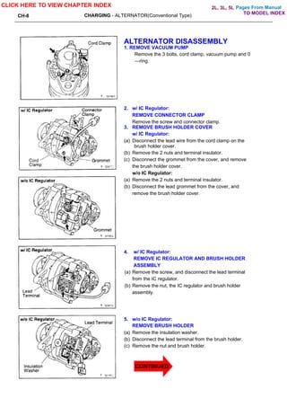 Pages From Manual
CH-8 CHARGING - ALTERNATOR(Conventional Type)
ALTERNATOR DISASSEMBLY
1. REMOVE VACUUM PUMP
Remove the 3 bolts, cord clamp, vacuum pump and 0
—ring.
2. w/ IC Regulator:
REMOVE CONNECTOR CLAMP
Remove the screw and connector clamp.
3. REMOVE BRUSH HOLDER COVER
w/ IC Regulator:
(a) Disconnect the lead wire from the cord clamp on the
brush holder cover.
(b) Remove the 2 nuts and terminal insulator.
(c) Disconnect the grommet from the cover, and remove
the brush holder cover.
w/o IC Regulator:
(a) Remove the 2 nuts and terminal insulator.
(b) Disconnect the lead grommet from the cover, and
remove the brush holder cover.
4. w/ IC Regulator:
REMOVE IC REGULATOR AND BRUSH HOLDER
ASSEMBLY
(a) Remove the screw, and disconnect the lead terminal
from the IC regulator.
(b) Remove the nut, the IC regulator and brush holder
assembly.
5. w/o IC Regulator:
REMOVE BRUSH HOLDER
(a) Remove the insulation washer.
(b) Disconnect the lead terminal from the brush holder.
(c) Remove the nut and brush holder.
CLICK HERE TO VIEW CHAPTER INDEX
TO MODEL INDEX
2L, 3L, 5L
CONTINUED
 