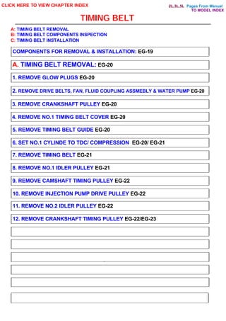Pages From Manual
TIMING BELT
CLICK HERE TO VIEW CHAPTER INDEX
COMPONENTS FOR REMOVAL & INSTALLATION: EG-19
A. TIMING BELT REMOVAL: EG-20
1. REMOVE GLOW PLUGS EG-20
2. REMOVE DRIVE BELTS, FAN, FLUID COUPLING ASSMEBLY & WATER PUMP EG-20
3. REMOVE CRANKSHAFT PULLEY EG-20
4. REMOVE NO.1 TIMING BELT COVER EG-20
5. REMOVE TIMING BELT GUIDE EG-20
6. SET NO.1 CYLINDE TO TDC/ COMPRESSION EG-20/ EG-21
7. REMOVE TIMING BELT EG-21
8. REMOVE NO.1 IDLER PULLEY EG-21
9. REMOVE CAMSHAFT TIMING PULLEY EG-22
10. REMOVE INJECTION PUMP DRIVE PULLEY EG-22
11. REMOVE NO.2 IDLER PULLEY EG-22
12. REMOVE CRANKSHAFT TIMING PULLEY EG-22/EG-23
A: TIMING BELT REMOVAL
B: TIMING BELT COMPONENTS INSPECTION
C: TIMING BELT INSTALLATION
TO MODEL INDEX
2L,3L,5L
 