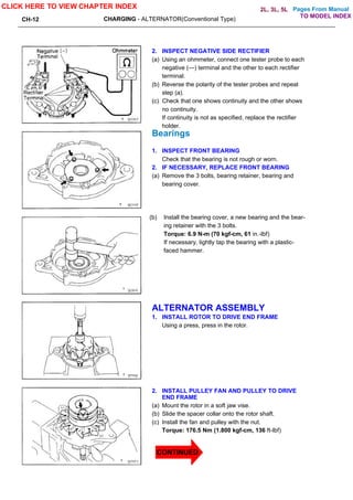 Pages From Manual
CH-12 CHARGING - ALTERNATOR(Conventional Type)
2. INSPECT NEGATIVE SIDE RECTIFIER
(a) Using an ohmmeter, connect one tester probe to each
negative (—) terminal and the other to each rectifier
terminal.
(b) Reverse the polarity of the tester probes and repeat
step (a).
(c) Check that one shows continuity and the other shows
no continuity.
If continuity is not as specified, replace the rectifier
holder.
Bearings
1. INSPECT FRONT BEARING
Check that the bearing is not rough or worn.
2. IF NECESSARY, REPLACE FRONT BEARING
(a) Remove the 3 bolts, bearing retainer, bearing and
bearing cover.
(b) Install the bearing cover, a new bearing and the bear-
ing retainer with the 3 bolts.
Torque: 6.9 N-m (70 kgf-cm, 61 in.-lbf)
If necessary, lightly tap the bearing with a plastic-
faced hammer.
ALTERNATOR ASSEMBLY
1. INSTALL ROTOR TO DRIVE END FRAME
Using a press, press in the rotor.
2. INSTALL PULLEY FAN AND PULLEY TO DRIVE
END FRAME
(a) Mount the rotor in a soft jaw vise.
(b) Slide the spacer collar onto the rotor shaft.
(c) Install the fan and pulley with the nut.
Torque: 176.5 Nm (1.800 kgf-cm, 136 ft-lbf)
CLICK HERE TO VIEW CHAPTER INDEX
TO MODEL INDEX
2L, 3L, 5L
CONTINUED
 