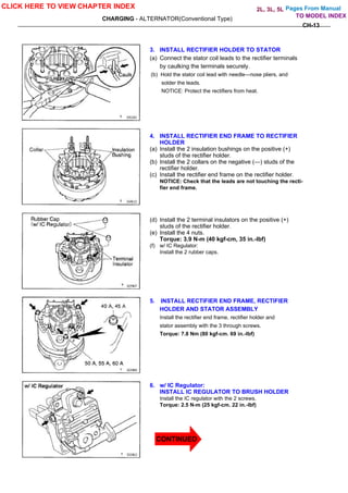 Pages From Manual
CHARGING - ALTERNATOR(Conventional Type)
CH-13
3. INSTALL RECTIFIER HOLDER TO STATOR
(a) Connect the stator coil leads to the rectifier terminals
by caulking the terminals securely.
(b) Hold the stator coil lead with needle—nose pliers, and
solder the leads.
NOTICE: Protect the rectifiers from heat.
4. INSTALL RECTIFIER END FRAME TO RECTIFIER
HOLDER
(a) Install the 2 insulation bushings on the positive (+)
studs of the rectifier holder.
(b) Install the 2 collars on the negative (—) studs of the
rectifier holder.
(c) Install the rectifier end frame on the rectifier holder.
NOTICE: Check that the leads are not touching the recti-
fier end frame.
(d) Install the 2 terminal insulators on the positive (+)
studs of the rectifier holder.
(e) Install the 4 nuts.
Torque: 3.9 N-m (40 kgf-cm, 35 in.-lbf)
(f) w/ IC Regulator:
Install the 2 rubber caps.
5. INSTALL RECTIFIER END FRAME, RECTIFIER
HOLDER AND STATOR ASSEMBLY
Install the rectifier end frame, rectifier holder and
stator assembly with the 3 through screws.
Torque: 7.8 Nm (80 kgf-cm. 69 in.-lbf)
6. w/ IC Regulator:
INSTALL IC REGULATOR TO BRUSH HOLDER
Install the IC regulator with the 2 screws.
Torque: 2.5 N-m (25 kgf-cm. 22 in.-lbf)
CLICK HERE TO VIEW CHAPTER INDEX
TO MODEL INDEX
2L, 3L, 5L
CONTINUED
 