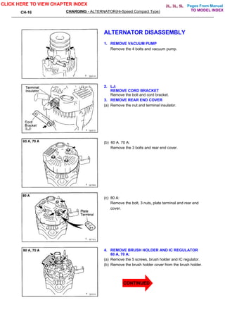 Pages From Manual
CH-16 CHARGING - ALTERNATOR(Hi-Speed Compact Type)
ALTERNATOR DISASSEMBLY
1. REMOVE VACUUM PUMP
Remove the 4 bolts and vacuum pump.
2. LJ:
REMOVE CORD BRACKET
Remove the bolt and cord bracket.
3. REMOVE REAR END COVER
(a) Remove the nut and terminal insulator.
(b) 60 A. 70 A:
Remove the 3 bolts and rear end cover.
(c) 80 A:
Remove the bolt, 3 nuts, plate terminal and rear end
cover.
4. REMOVE BRUSH HOLDER AND IC REGULATOR
60 A, 70 A:
(a) Remove the 5 screws, brush holder and IC regulator.
(b) Remove the brush holder cover from the brush holder.
CLICK HERE TO VIEW CHAPTER INDEX
TO MODEL INDEX
2L, 3L, 5L
CONTINUED
 