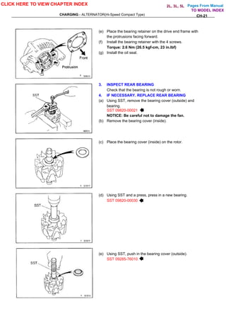Pages From Manual
CHARGING - ALTERNATOR(Hi-Speed Compact Type) CH-21
(e) Place the bearing retainer on the drive end frame with
the protrusions facing forward.
(f) Install the bearing retainer with the 4 screws.
Torque: 2.6 Nm (26.5 kgf-cm, 23 in.lbf)
(g) Install the oil seal.
3. INSPECT REAR BEARING
Check that the bearing is not rough or worn.
4. IF NECESSARY. REPLACE REAR BEARING
(a) Using SST, remove the bearing cover (outside) and
bearing.
SST 09820-00021
NOTICE: Be careful not to damage the fan.
(b) Remove the bearing cover (inside).
(c) Place the bearing cover (inside) on the rotor.
(d) Using SST and a press, press in a new bearing.
SST 09820-00030
(e) Using SST, push in the bearing cover (outside).
SST 09285-76010
CLICK HERE TO VIEW CHAPTER INDEX
TO MODEL INDEX
2L, 3L, 5L
 