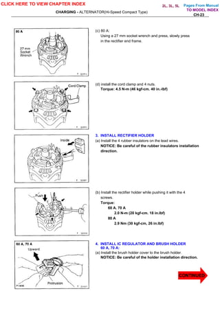 Pages From Manual
CHARGING - ALTERNATOR(Hi-Speed Compact Type)
CH-23
(c) 80 A:
Using a 27 mm socket wrench and press, slowly press
in the rectifier end frame.
(d) install the cord clamp and 4 nuts.
Torque: 4.5 N-m (46 kgf-cm. 40 in.-lbf)
3. INSTALL RECTIFIER HOLDER
(a) Install the 4 rubber insulators on the lead wires.
NOTICE: Be careful of the rubber insulators installation
direction.
(b) Install the rectifier holder while pushing it with the 4
screws.
Torque:
60 A. 70 A
2.0 N-m (20 kgf-cm. 18 in.lbf)
80 A
2.9 Nm (30 kgf-cm, 26 in.lbf)
4. INSTALL IC REGULATOR AND BRUSH HOLDER
60 A, 70 A:
(a) Install the brush holder cover to the brush holder.
NOTICE: Be careful of the holder installation direction.
CLICK HERE TO VIEW CHAPTER INDEX
CONTINUED
TO MODEL INDEX
2L, 3L, 5L
 