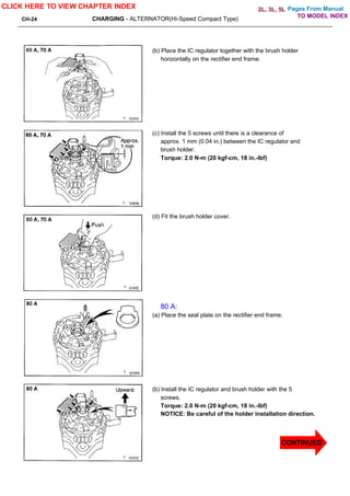 Pages From Manual
CH-24 CHARGING - ALTERNATOR(Hi-Speed Compact Type)
(b) Place the IC regulator together with the brush holder
horizontally on the rectifier end frame.
(c) Install the 5 screws until there is a clearance of
approx. 1 mm (0.04 in.) between the IC regulator and
brush holder.
Torque: 2.0 N-m (20 kgf-cm, 18 in.-lbf)
(d) Fit the brush holder cover.
80 A:
(a) Place the seal plate on the rectifier end frame.
(b) Install the IC regulator and brush holder with the 5
screws.
Torque: 2.0 N-m (20 kgf-cm, 18 in.-lbf)
NOTICE: Be careful of the holder installation direction.
CLICK HERE TO VIEW CHAPTER INDEX
CONTINUED
CONTINUED
TO MODEL INDEX
2L, 3L, 5L
 