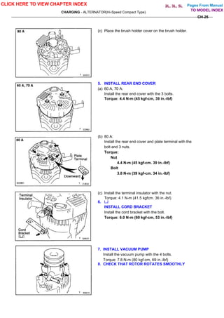 Pages From Manual
CHARGING - ALTERNATOR(Hi-Speed Compact Type)
CH-25
(c) Place the brush holder cover on the brush holder.
5. INSTALL REAR END COVER
(a) 60 A, 70 A:
Install the rear end cover with the 3 bolts.
Torque: 4.4 N-m (45 kgf-cm, 39 in.-lbf)
(b) 80 A:
Install the rear end cover and plate terminal with the
bolt and 3 nuts.
Torque:
Nut
4.4 N-m (45 kgf-cm. 39 in.-lbf)
Bolt
3.8 N-m (39 kgf-cm. 34 in.-lbf)
(c) Install the terminal insulator with the nut.
Torque: 4.1 N-m (41.5 kgfcm. 36 in.-lbf)
6. LJ:
INSTALL CORD BRACKET
Install the cord bracket with the bolt.
Torque: 6.0 N-m (60 kgf-cm, 53 in.-lbf)
7. INSTALL VACUUM PUMP
Install the vacuum pump with the 4 bolts.
Torque: 7.8 N-m (80 kgf-cm, 69 in.-lbf)
8. CHECK THAT ROTOR ROTATES SMOOTHLY
CLICK HERE TO VIEW CHAPTER INDEX
TO MODEL INDEX
2L, 3L, 5L
 