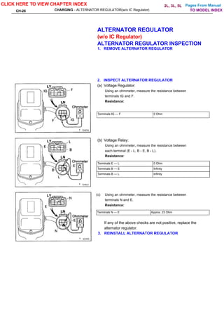 Pages From Manual
CH-26 CHARGING - ALTERNATOR REGULATOR(w/o IC Regulator)
ALTERNATOR REGULATOR
(w/o IC Regulator)
ALTERNATOR REGULATOR INSPECTION
1. REMOVE ALTERNATOR REGULATOR
2. INSPECT ALTERNATOR REGULATOR
(a) Voltage Regulator:
Using an ohmmeter, measure the resistance between
terminals IG and F.
Resistance:
Terminals IG — F 0 Ohm
(b) Voltage Relay:
Using an ohmmeter, measure the resistance between
each terminal (E - L, B - E, B - L).
Resistance:
Terminals E — L 0 Ohm
Terminals B — E Infinity
Terminals B — L Infinity
(c) Using an ohmmeter. measure the resistance between
terminals N and E.
Resistance:
Terminals N — E Approx. 23 Ohm
If any of the above checks are not positive, replace the
alternator regulator.
3. REINSTALL ALTERNATOR REGULATOR
CLICK HERE TO VIEW CHAPTER INDEX
TO MODEL INDEX
2L, 3L, 5L
 
