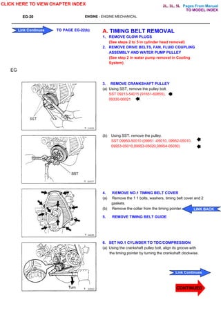 Pages From Manual
EG-20 ENGINE - ENGINE MECHANICAL
A. TIMING BELT REMOVAL
1. REMOVE GLOW PLUGS
(See steps 2 to 5 in cylinder head removal)
2. REMOVE DRIVE BELTS, FAN, FLUID COUPLING
ASSEMBLY AND WATER PUMP PULLEY
(See step 2 in water pump removal in Cooling
System)
3. REMOVE CRANKSHAFT PULLEY
(a) Using SST, remove the pulley bolt.
SST 09213-54015 (91651-60855),
09330-00021
(b) Using SST. remove the pulley.
SST 09950-50010 (09951 -05010, 09952-05010.
09953-05010,09953-05020,09954-05030)
4. REMOVE NO.1 TIMING BELT COVER
(a) Remove the 1 1 bolts, washers, timing belt cover and 2
gaskets.
(b) Remove the collar from the timing pointer.
5. REMOVE TIMING BELT GUIDE
6. SET NO.1 CYLINDER TO TDC/COMPRESSION
(a) Using the crankshaft pulley bolt, align its groove with
the timing pointer by turning the crankshaft clockwise.
EG
CLICK HERE TO VIEW CHAPTER INDEX
Link Continues
Link Continues TO PAGE EG-22(b)
LINK BACK
TO MODEL INDEX
2L, 3L, 5L
CONTINUED
 