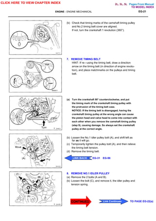 Pages From Manual
ENGINE - ENGINE MECHANICAL EG-21
(b) Check that timing marks of the camshaft timing pulley
and No.2 timing belt cover are aligned.
If not, turn the crankshaft 1 revolution (360°).
7. REMOVE TIMING BELT
HINT: If re—using the timing belt, draw a direction
arrow on the timing belt (in direction of engine revolu-
tion), and place matchmarks on the pulleys and timing
belt.
(a) Turn the crankshaft 90° counterclockwise, and put
the timing mark of the crankshaft timing pulley with
the protrusion of the timing belt case.
NOTICE: If the timing belt is disengaged, having the
crankshaft timing pulley at the wrong angle can cause
the piston head and valve head to come into contact with
each other when you remove the camshaft timing pulley
(step 9), causing damage. So always set the crankshaft
pulley at the correct angle.
(b) Loosen the No.1 idler pulley bolt (A), and shift left as
far as it will go.
(c) Temporarily tighten the pulley bolt (A), and then relieve
the timing belt tension.
(d) Remove the timing belt.
8. REMOVE NO.1 IDLER PULLEY
(a) Remove the 2 bolts (A and B).
(b) Loosen the bolt (C), and remove it, the idler pulley and
tension spring.
CLICK HERE TO VIEW CHAPTER INDEX
LINK BACK EG-31 EG-96
Link Continues TO PAGE EG-22(a)
TO MODEL INDEX
2L, 3L, 5L
CONTINUED
 